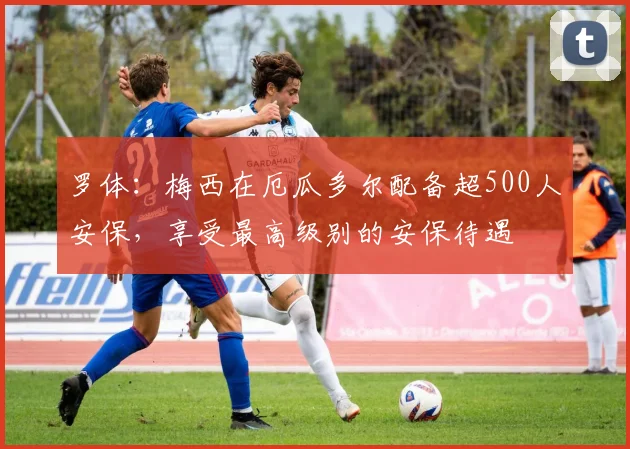 罗体：梅西在厄瓜多尔配备超500人安保，享受最高级别的安保待遇