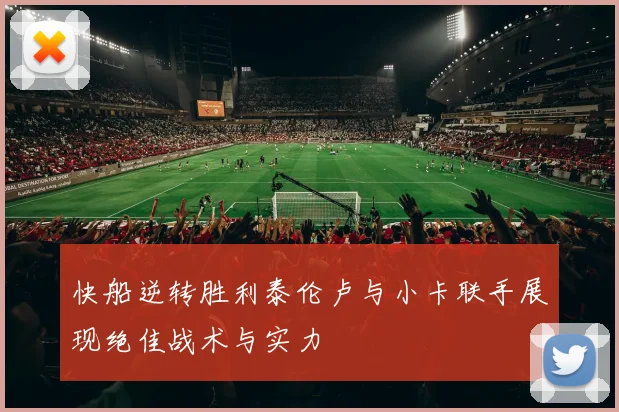 快船逆转胜利泰伦卢与小卡联手展现绝佳战术与实力