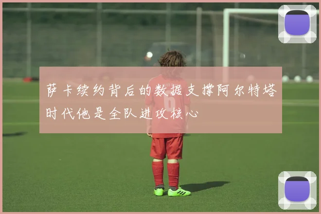 萨卡续约背后的数据支撑阿尔特塔时代他是全队进攻核心
