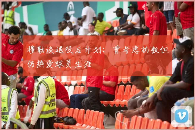 穆勒谈退役后计划：曾考虑执教但仍热爱球员生涯