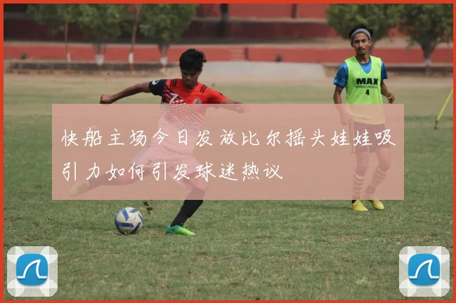 快船主场今日发放比尔摇头娃娃吸引力如何引发球迷热议