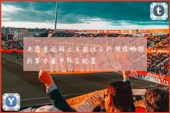 老詹重返骑士可能性分析湖媒畅想新赛季豪华阵容配置