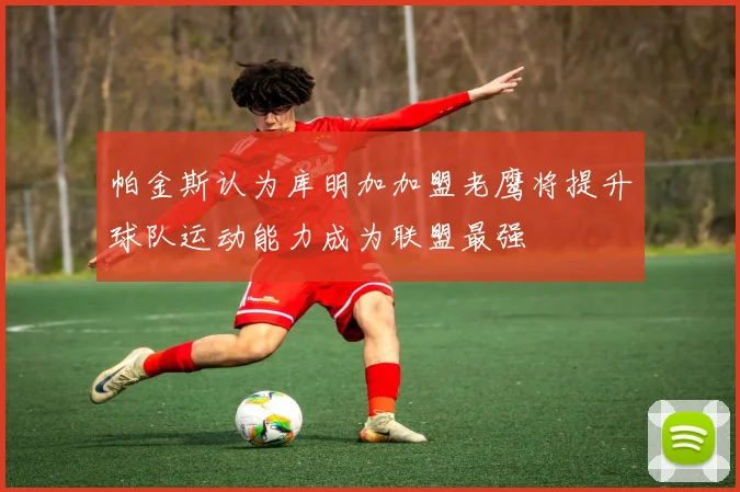 帕金斯认为库明加加盟老鹰将提升球队运动能力成为联盟最强