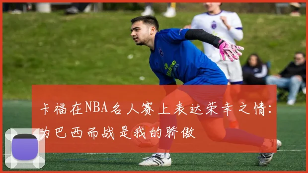 卡福在NBA名人赛上表达荣幸之情：为巴西而战是我的骄傲