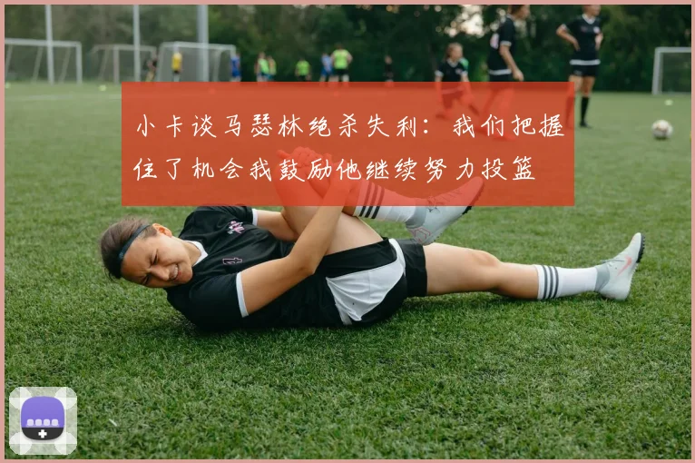 小卡谈马瑟林绝杀失利：我们把握住了机会我鼓励他继续努力投篮
