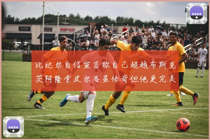 比达尔自信宣言称自己超越布斯克茨阿隆索皮尔洛虽传奇但他更完美