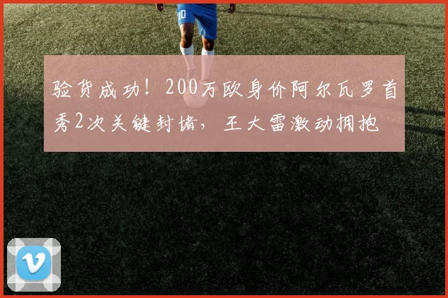 验货成功！200万欧身价阿尔瓦罗首秀2次关键封堵，王大雷激动拥抱