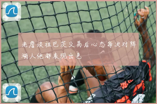 老詹谈祖巴茨交易后心态每次对阵湖人他都表现出色