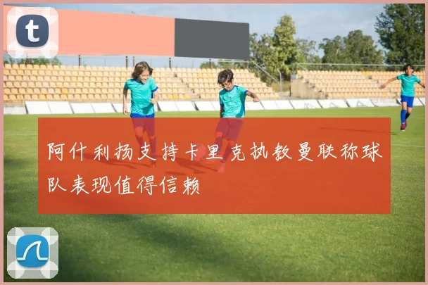 阿什利扬支持卡里克执教曼联称球队表现值得信赖