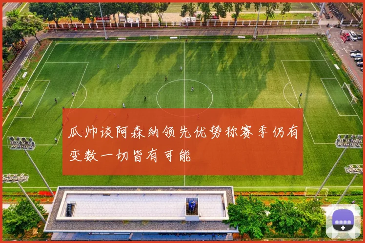 瓜帅谈阿森纳领先优势称赛季仍有变数一切皆有可能