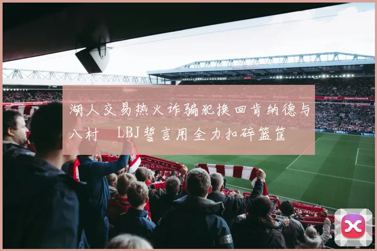 湖人交易热火诈骗犯换回肯纳德与八村塁LBJ誓言用全力扣碎篮筐
