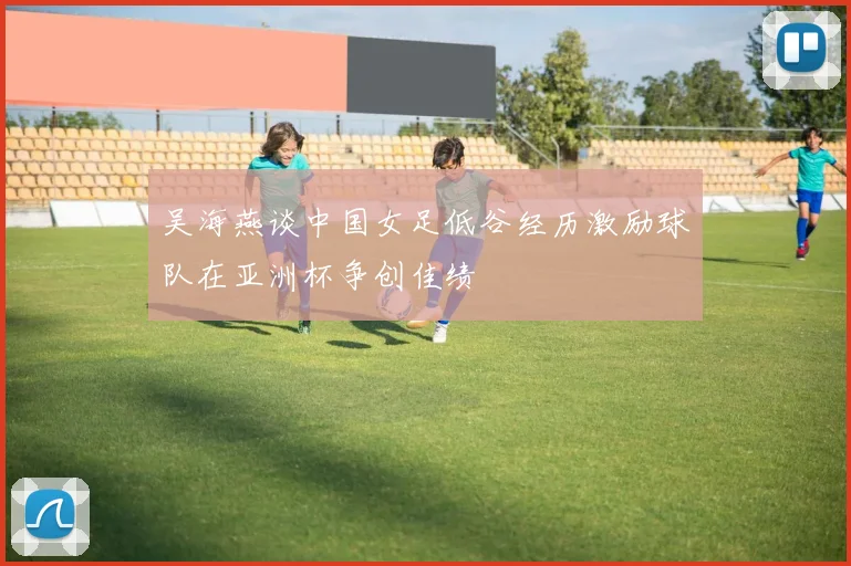 吴海燕谈中国女足低谷经历激励球队在亚洲杯争创佳绩